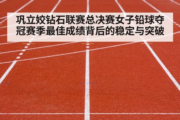 巩立姣钻石联赛总决赛女子铅球夺冠赛季最佳成绩背后的稳定与突破